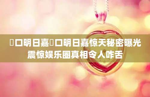 樋口明日嘉樋口明日嘉惊天秘密曝光震惊娱乐圈真相令人咋舌