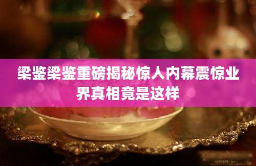 梁鉴梁鉴重磅揭秘惊人内幕震惊业界真相竟是这样