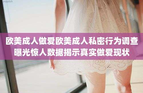 欧美成人做爱欧美成人私密行为调查曝光惊人数据揭示真实做爱现状