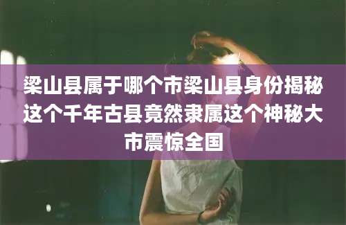 梁山县属于哪个市梁山县身份揭秘这个千年古县竟然隶属这个神秘大市震惊全国