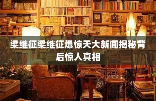 梁继征梁继征爆惊天大新闻揭秘背后惊人真相