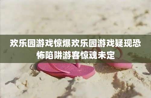 欢乐园游戏惊爆欢乐园游戏疑现恐怖陷阱游客惊魂未定