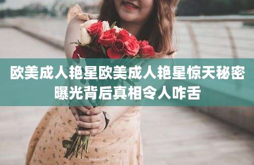 欧美成人艳星欧美成人艳星惊天秘密曝光背后真相令人咋舌