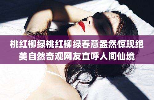 桃红柳绿桃红柳绿春意盎然惊现绝美自然奇观网友直呼人间仙境