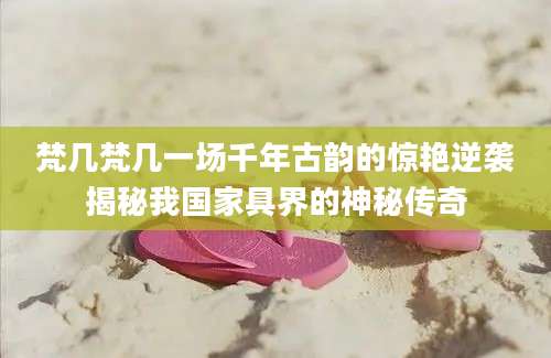 梵几梵几一场千年古韵的惊艳逆袭揭秘我国家具界的神秘传奇