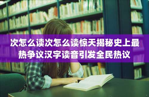 次怎么读次怎么读惊天揭秘史上最热争议汉字读音引发全民热议
