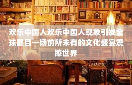 欢乐中国人欢乐中国人现象引发全球瞩目一场前所未有的文化盛宴震撼世界