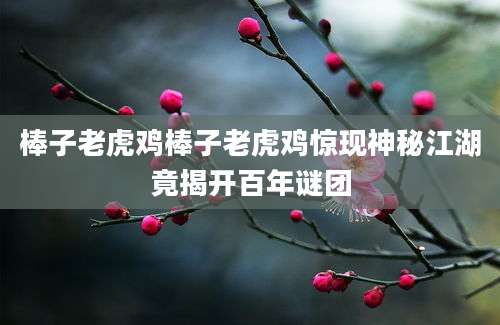 棒子老虎鸡棒子老虎鸡惊现神秘江湖竟揭开百年谜团