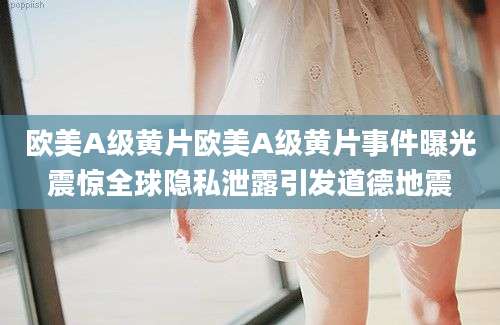 欧美A级黄片欧美A级黄片事件曝光震惊全球隐私泄露引发道德地震