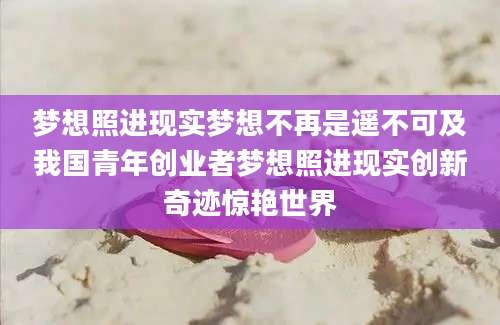 梦想照进现实梦想不再是遥不可及我国青年创业者梦想照进现实创新奇迹惊艳世界