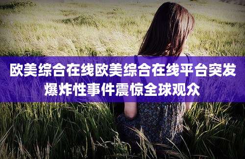 欧美综合在线欧美综合在线平台突发爆炸性事件震惊全球观众