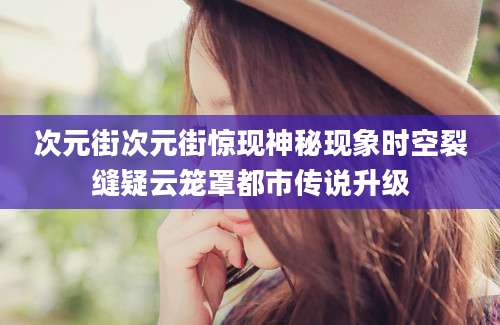 次元街次元街惊现神秘现象时空裂缝疑云笼罩都市传说升级
