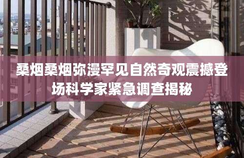 桑烟桑烟弥漫罕见自然奇观震撼登场科学家紧急调查揭秘
