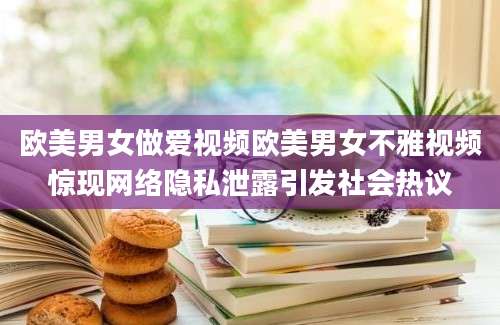 欧美男女做爱视频欧美男女不雅视频惊现网络隐私泄露引发社会热议