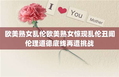 欧美熟女乱伦欧美熟女惊现乱伦丑闻伦理道德底线再遭挑战