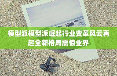 模型派模型派崛起行业变革风云再起全新格局震惊业界