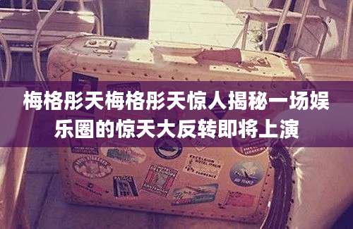 梅格彤天梅格彤天惊人揭秘一场娱乐圈的惊天大反转即将上演