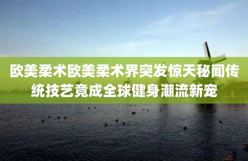 欧美柔术欧美柔术界突发惊天秘闻传统技艺竟成全球健身潮流新宠