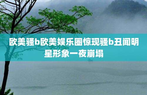 欧美骚b欧美娱乐圈惊现骚b丑闻明星形象一夜崩塌