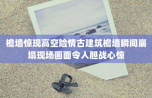 檐墙惊现高空险情古建筑檐墙瞬间崩塌现场画面令人胆战心惊