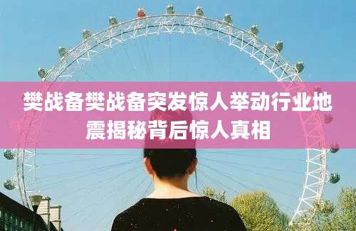 樊战备樊战备突发惊人举动行业地震揭秘背后惊人真相