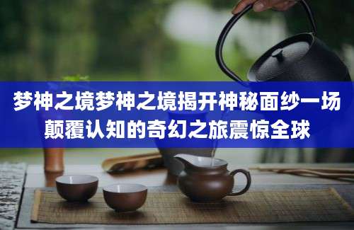 梦神之境梦神之境揭开神秘面纱一场颠覆认知的奇幻之旅震惊全球