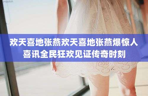 欢天喜地张燕欢天喜地张燕爆惊人喜讯全民狂欢见证传奇时刻
