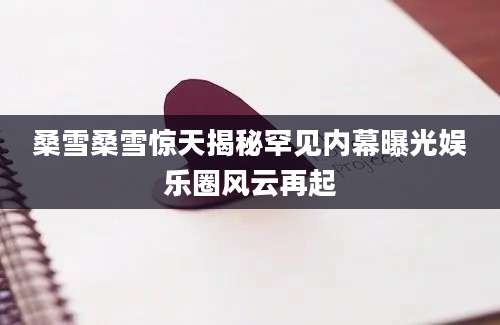 桑雪桑雪惊天揭秘罕见内幕曝光娱乐圈风云再起