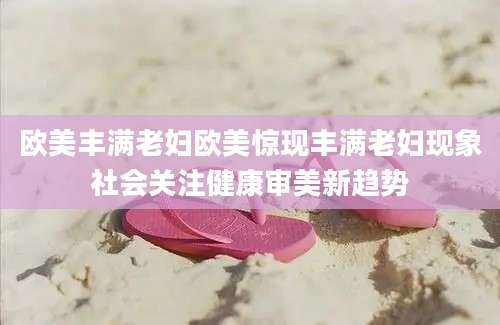 欧美丰满老妇欧美惊现丰满老妇现象社会关注健康审美新趋势