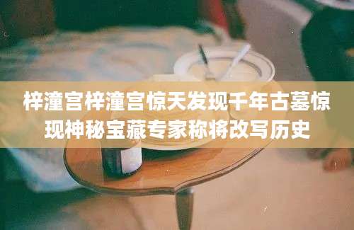 梓潼宫梓潼宫惊天发现千年古墓惊现神秘宝藏专家称将改写历史