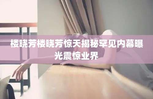 楼晓芳楼晓芳惊天揭秘罕见内幕曝光震惊业界