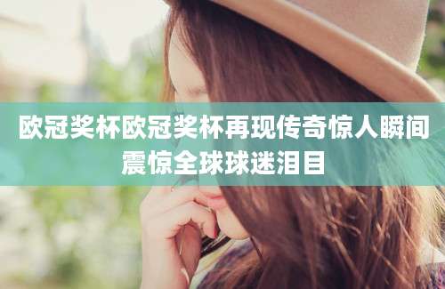 欧冠奖杯欧冠奖杯再现传奇惊人瞬间震惊全球球迷泪目