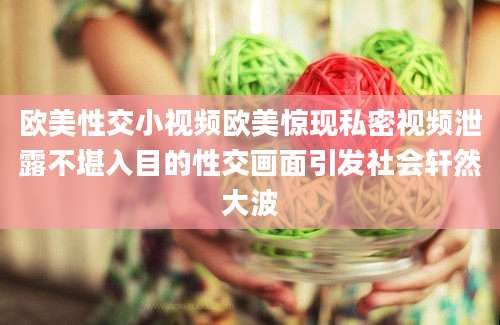 欧美性交小视频欧美惊现私密视频泄露不堪入目的性交画面引发社会轩然大波