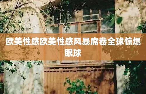 欧美性感欧美性感风暴席卷全球惊爆眼球