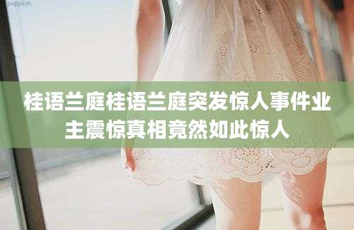 桂语兰庭桂语兰庭突发惊人事件业主震惊真相竟然如此惊人