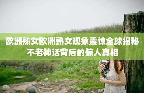 欧洲熟女欧洲熟女现象震惊全球揭秘不老神话背后的惊人真相
