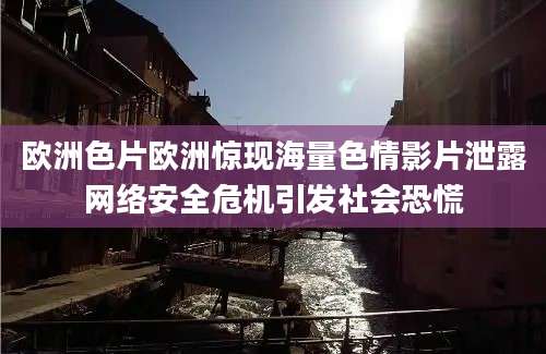 欧洲色片欧洲惊现海量色情影片泄露网络安全危机引发社会恐慌