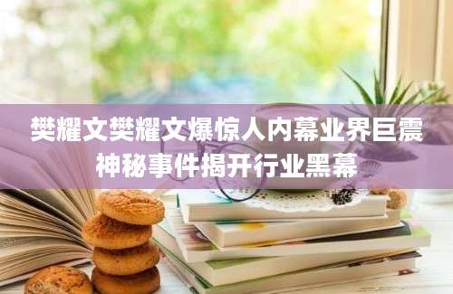 樊耀文樊耀文爆惊人内幕业界巨震神秘事件揭开行业黑幕