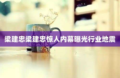 梁建忠梁建忠惊人内幕曝光行业地震