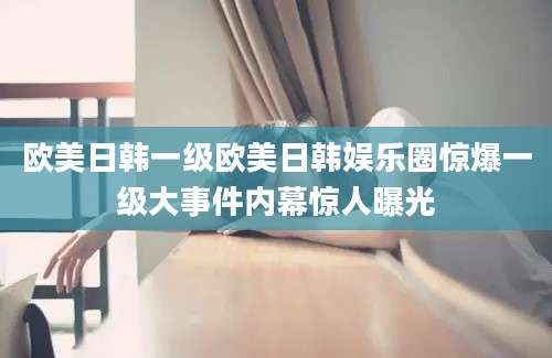欧美日韩一级欧美日韩娱乐圈惊爆一级大事件内幕惊人曝光