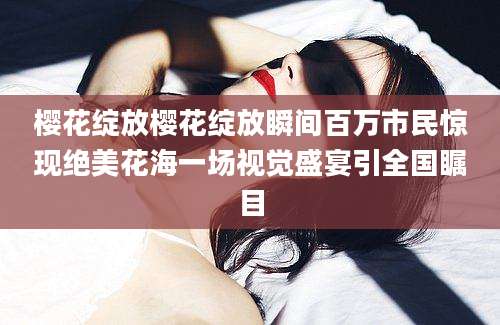 樱花绽放樱花绽放瞬间百万市民惊现绝美花海一场视觉盛宴引全国瞩目