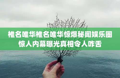 椎名唯华椎名唯华惊爆秘闻娱乐圈惊人内幕曝光真相令人咋舌
