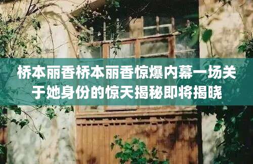 桥本丽香桥本丽香惊爆内幕一场关于她身份的惊天揭秘即将揭晓