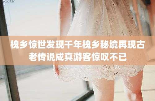 槐乡惊世发现千年槐乡秘境再现古老传说成真游客惊叹不已