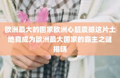 欧洲最大的国家欧洲心脏震撼这片土地竟成为欧洲最大国家的霸主之谜揭晓
