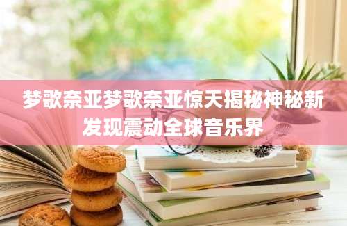 梦歌奈亚梦歌奈亚惊天揭秘神秘新发现震动全球音乐界
