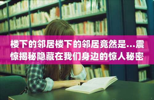 楼下的邻居楼下的邻居竟然是...震惊揭秘隐藏在我们身边的惊人秘密