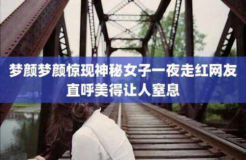 梦颜梦颜惊现神秘女子一夜走红网友直呼美得让人窒息