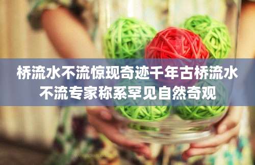 桥流水不流惊现奇迹千年古桥流水不流专家称系罕见自然奇观