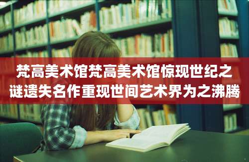 梵高美术馆梵高美术馆惊现世纪之谜遗失名作重现世间艺术界为之沸腾
